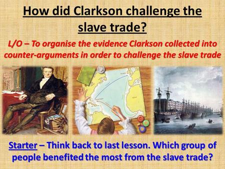 How did Clarkson challenge the slave trade? L/O – To organise the evidence Clarkson collected into counter-arguments in order to challenge the slave trade.