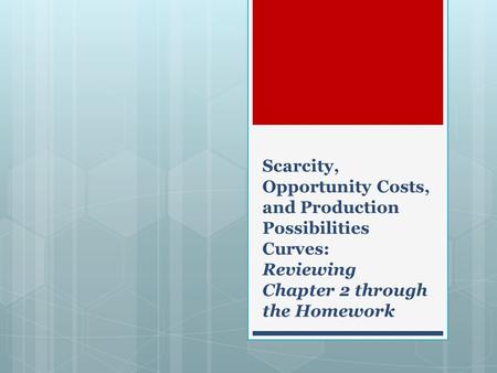 Scarcity, Opportunity Costs, and Production Possibilities Curves: Reviewing Chapter 2 through the Homework.