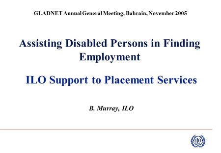 Assisting Disabled Persons in Finding Employment ILO Support to Placement Services B. Murray, ILO GLADNET Annual General Meeting, Bahrain, November 2005.