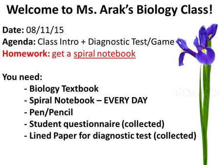 Welcome to Ms. Arak’s Biology Class! Date: 08/11/15 Agenda: Class Intro + Diagnostic Test/Game Homework: get a spiral notebook You need: - Biology Textbook.