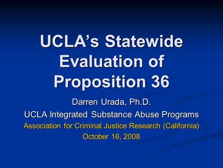 UCLA’s Statewide Evaluation of Proposition 36 Darren Urada, Ph.D. UCLA Integrated Substance Abuse Programs Association for Criminal Justice Research (California)