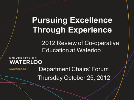 Pursuing Excellence Through Experience 2012 Review of Co-operative Education at Waterloo Department Chairs’ Forum Thursday October 25, 2012.