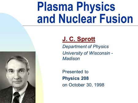 Plasma Physics and Nuclear Fusion J. C. Sprott Department of Physics University of Wisconsin - Madison Presented to Physics 208 on October 30, 1998.