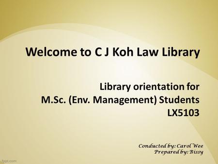 Library orientation for M.Sc. (Env. Management) Students LX5103 Welcome to C J Koh Law Library Conducted by: Carol Wee Prepared by: Bissy.