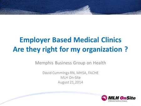 Employer Based Medical Clinics Are they right for my organization ? Memphis Business Group on Health David Cummings RN, MHSA, FACHE MLH On-Site August.