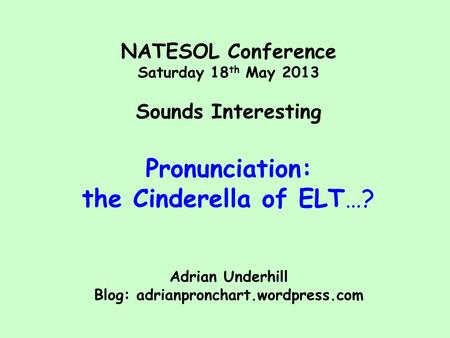 NATESOL Conference Saturday 18 th May 2013 Sounds Interesting Pronunciation: the Cinderella of ELT…? Adrian Underhill Blog: adrianpronchart.wordpress.com.