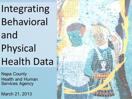 Integrating Behavioral and Physical Health Data Napa County Health and Human Services Agency March 21, 2013.