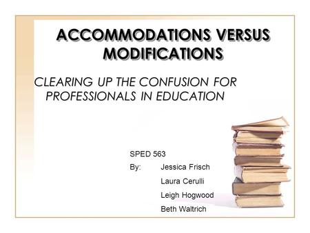 CLEARING UP THE CONFUSION FOR PROFESSIONALS IN EDUCATION By:Jessica Frisch Laura Cerulli Leigh Hogwood Beth Waltrich SPED 563 ACCOMMODATIONS VERSUS MODIFICATIONS.