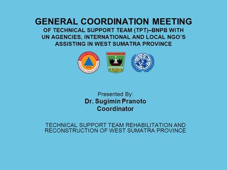 GENERAL COORDINATION MEETING OF TECHNICAL SUPPORT TEAM (TPT)–BNPB WITH UN AGENCIES, INTERNATIONAL AND LOCAL NGO’S ASSISTING IN WEST SUMATRA PROVINCE Presented.