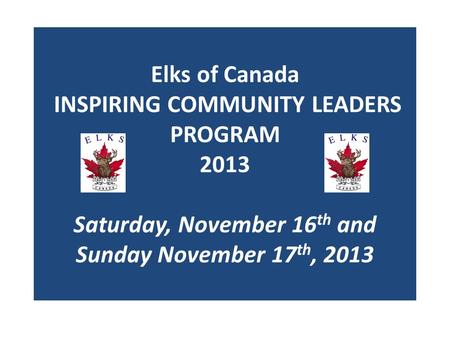 Elks of Canada INSPIRING COMMUNITY LEADERS PROGRAM 2013 Saturday, November 16 th and Sunday November 17 th, 2013.