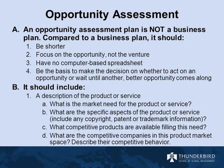 Opportunity Assessment A.An opportunity assessment plan is NOT a business plan. Compared to a business plan, it should: 1.Be shorter 2.Focus on the opportunity,