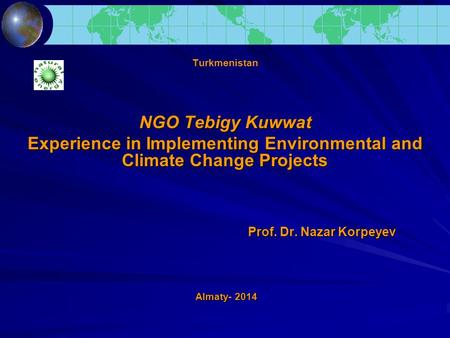 Turkmenistan NGO Tebigy Kuwwat Experience in Implementing Environmental and Climate Change Projects Prof. Dr. Nazar Korpeyev Prof. Dr. Nazar Korpeyev Almaty-