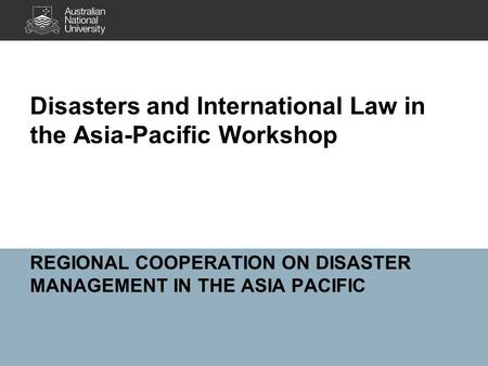 REGIONAL COOPERATION ON DISASTER MANAGEMENT IN THE ASIA PACIFIC Disasters and International Law in the Asia-Pacific Workshop.