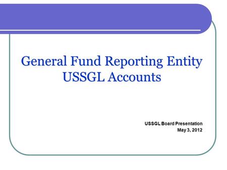 General Fund Reporting Entity USSGL Accounts USSGL Board Presentation May 3, 2012.