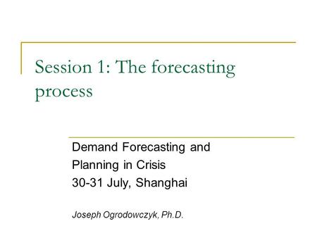 Session 1: The forecasting process Demand Forecasting and Planning in Crisis 30-31 July, Shanghai Joseph Ogrodowczyk, Ph.D.