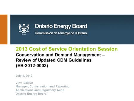 2013 Cost of Service Orientation Session Conservation and Demand Management – Review of Updated CDM Guidelines (EB-2012-0003) July 9, 2012 Viive Sawler.