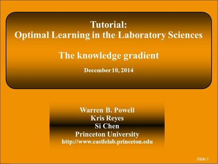 Slide 1 Tutorial: Optimal Learning in the Laboratory Sciences The knowledge gradient December 10, 2014 Warren B. Powell Kris Reyes Si Chen Princeton University.