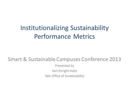 Institutionalizing Sustainability Performance Metrics Smart & Sustainable Campuses Conference 2013 Presented by Keri Enright-Kato Yale Office of Sustainability.