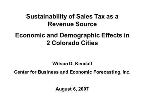 Sustainability of Sales Tax as a Revenue Source Economic and Demographic Effects in 2 Colorado Cities Wilson D. Kendall Center for Business and Economic.