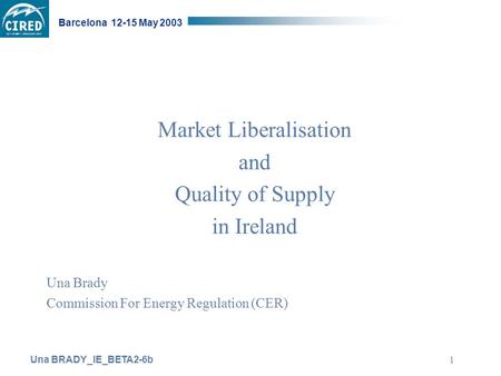 Una BRADY_IE_BETA2-6b Barcelona 12-15 May 2003 1 Market Liberalisation and Quality of Supply in Ireland Una Brady Commission For Energy Regulation (CER)