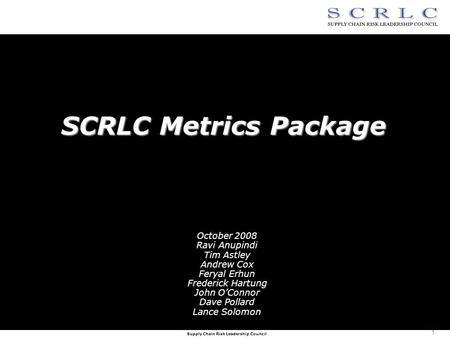 Supply Chain Risk Leadership Council 1 SCRLC Metrics Package October 2008 Ravi Anupindi Tim Astley Andrew Cox Feryal Erhun Frederick Hartung John O’Connor.