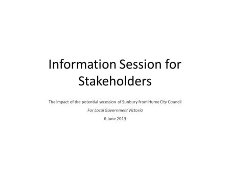 Information Session for Stakeholders The impact of the potential secession of Sunbury from Hume City Council For Local Government Victoria 6 June 2013.