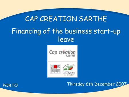 CAP CREATION SARTHE Financing of the business start-up leave PORTO Thirsday 6th December 2007.