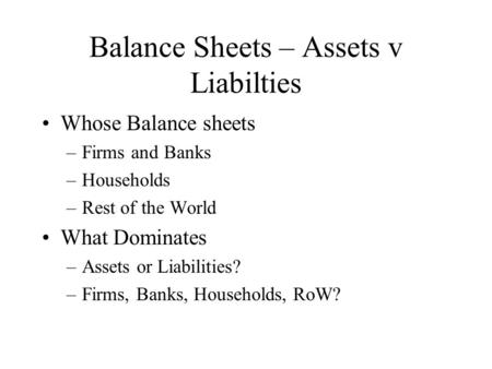 Balance Sheets – Assets v Liabilties Whose Balance sheets –Firms and Banks –Households –Rest of the World What Dominates –Assets or Liabilities? –Firms,