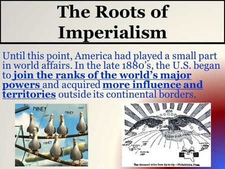 The Roots of Imperialism Until this point, America had played a small part in world affairs. In the late 1880’s, the U.S. began to join the ranks of the.