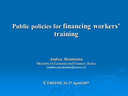 Public policies for financing workers’ training Andrea Montanino Ministry of Economy and Finance, Rome C EDEFOP, 26-27 April 2007 Public policies for financing.