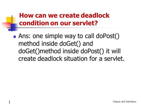 Classes and Interfaces 1 How can we create deadlock condition on our servlet? Ans: one simple way to call doPost() method inside doGet() and doGet()method.