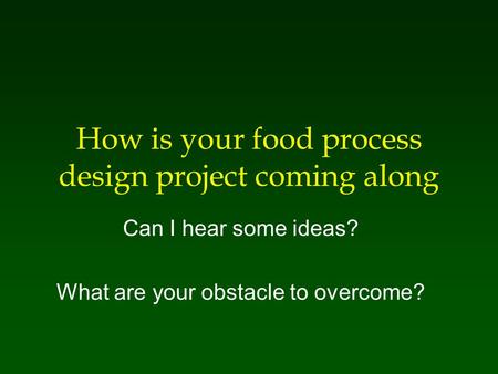 How is your food process design project coming along Can I hear some ideas? What are your obstacle to overcome?