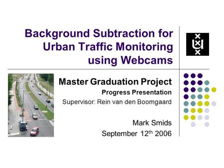 Background Subtraction for Urban Traffic Monitoring using Webcams Master Graduation Project Progress Presentation Supervisor: Rein van den Boomgaard Mark.