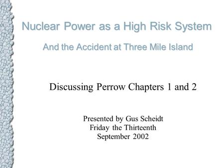 Nuclear Power as a High Risk System And the Accident at Three Mile Island Discussing Perrow Chapters 1 and 2 Presented by Gus Scheidt Friday the Thirteenth.