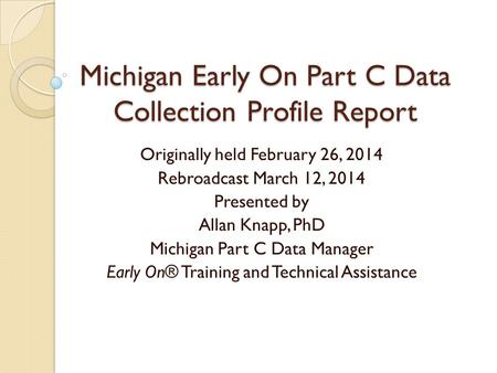 Michigan Early On Part C Data Collection Profile Report Originally held February 26, 2014 Rebroadcast March 12, 2014 Presented by Allan Knapp, PhD Michigan.