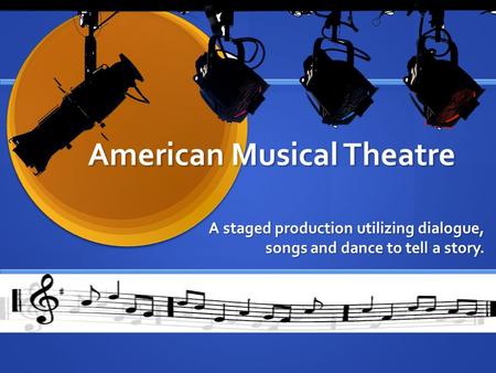 American Musical Theatre A staged production utilizing dialogue, songs and dance to tell a story.