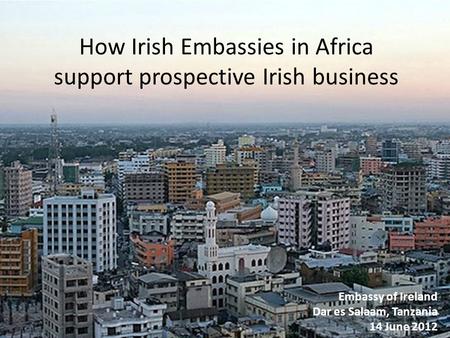 How Irish Embassies in Africa support prospective Irish business Embassy of Ireland Dar es Salaam, Tanzania 14 June 2012.