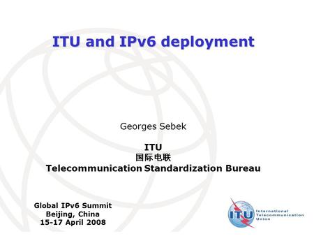 International Telecommunication Union ITU and IPv6 deployment Georges Sebek ITU 国际电联 Telecommunication Standardization Bureau Global IPv6 Summit Beijing,