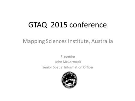 GTAQ 2015 conference Mapping Sciences Institute, Australia Presenter John McCormack Senior Spatial Information Officer.