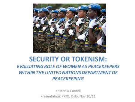 SECURITY OR TOKENISM: EVALUATING ROLE OF WOMEN AS PEACEKEEPERS WITHIN THE UNITED NATIONS DEPARTMENT OF PEACEKEEPING Kristen A Cordell Presentation: PRIO,