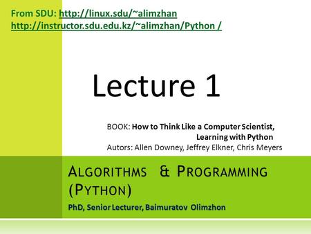 PhD, Senior Lecturer, Baimuratov Olimzhon A LGORITHMS & P ROGRAMMING (P YTHON ) Lecture 1 From SDU: