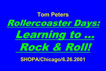 Tom Peters Rollercoaster Days: Learning to … Rock & Roll! SHOPA/Chicago/6.26.2001.