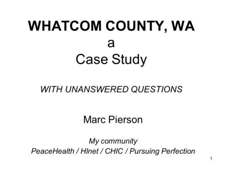 1 WHATCOM COUNTY, WA a Case Study WITH UNANSWERED QUESTIONS Marc Pierson My community PeaceHealth / HInet / CHIC / Pursuing Perfection.