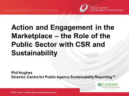 © 2007 Centre for Public Agency Sustainability Reporting Action and Engagement in the Marketplace – the Role of the Public Sector with CSR and Sustainability.