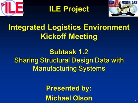 1 ILE Project Integrated Logistics Environment Kickoff Meeting Subtask 1.2 Sharing Structural Design Data with Manufacturing Systems Presented by: Michael.