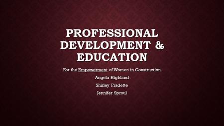 For the Empowerment of Women in Construction Angela Highland Shirley Fradette Jennifer Sproul PROFESSIONAL DEVELOPMENT & EDUCATION.