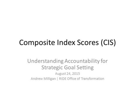 Composite Index Scores (CIS) Understanding Accountability for Strategic Goal Setting August 24, 2015 Andrew Milligan | RIDE Office of Transformation.