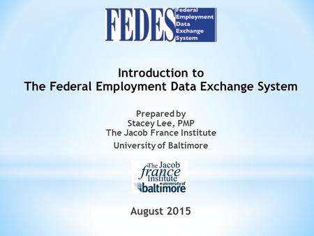 Introduction to The Federal Employment Data Exchange System Prepared by Stacey Lee, PMP The Jacob France Institute University of Baltimore August 2015.