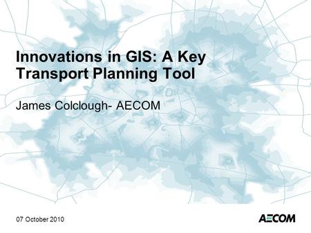 Innovations in GIS: A Key Transport Planning Tool James Colclough- AECOM 07 October 2010.