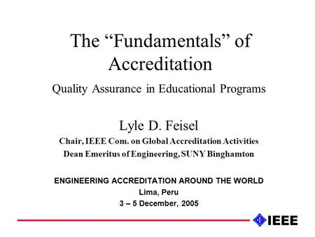 The “Fundamentals” of Accreditation Quality Assurance in Educational Programs Lyle D. Feisel Chair, IEEE Com. on Global Accreditation Activities Dean Emeritus.